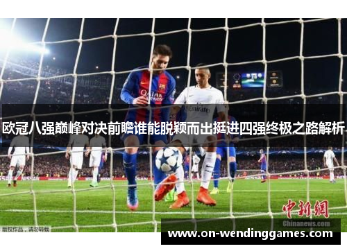 欧冠八强巅峰对决前瞻谁能脱颖而出挺进四强终极之路解析